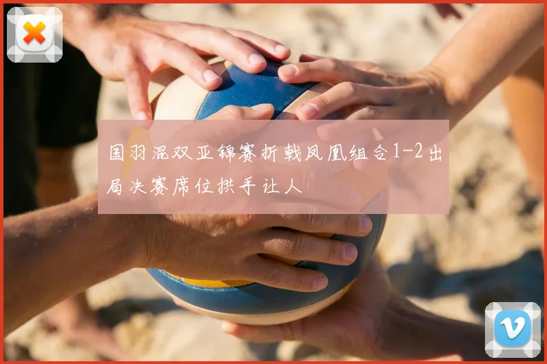 国羽混双亚锦赛折戟凤凰组合1-2出局决赛席位拱手让人