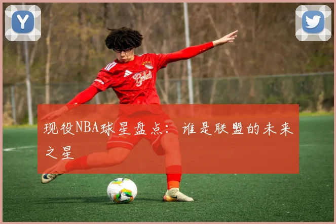 现役NBA球星盘点：谁是联盟的未来之星