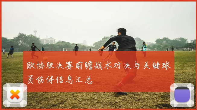 欧协联决赛前瞻战术对决与关键球员伤停信息汇总