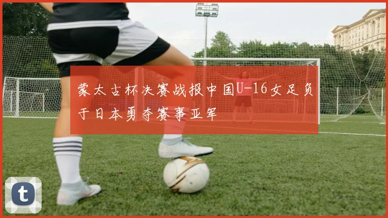 蒙太古杯决赛战报中国U-16女足负于日本勇夺赛事亚军