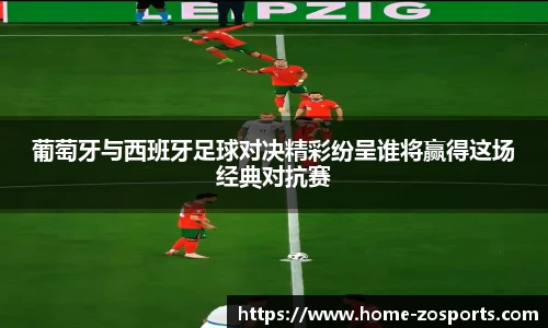 葡萄牙与西班牙足球对决精彩纷呈谁将赢得这场经典对抗赛